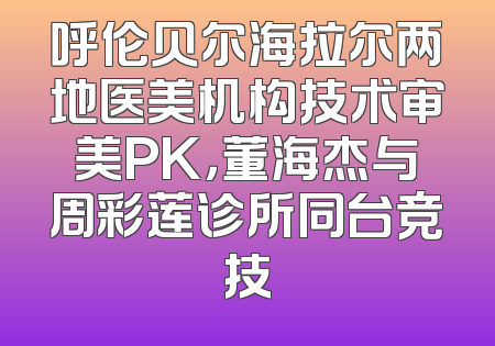 呼伦贝尔海拉尔两地医美机构技术审美PK，董海杰与周彩莲诊所同台竞技