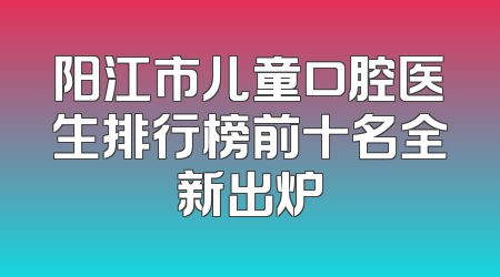 阳江市儿童口腔医生排行榜前十名全新出炉