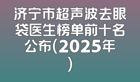 济宁市超声波去眼袋医生榜单前十名公布（2025年）