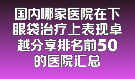 国内哪家医院在下眼袋治疗上表现卓越分享排名前50的医院汇总