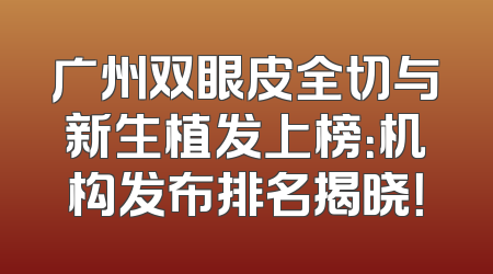 广州双眼皮全切与新生植发上榜：机构发布排名揭晓！