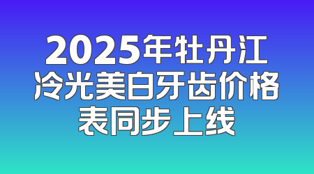 2025年牡丹江冷光美白牙齿价格表同步上线