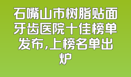 石嘴山市树脂贴面牙齿医院十佳榜单发布，上榜名单出炉