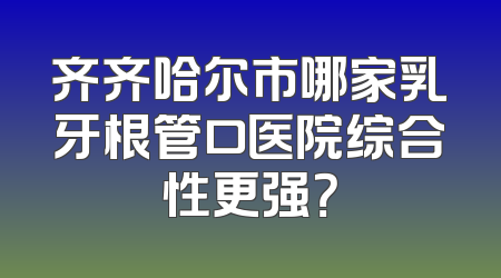 齐齐哈尔市哪家乳牙根管口医院综合性更强？