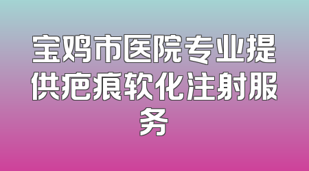 宝鸡市医院专业提供疤痕软化注射服务