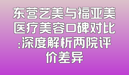 东营艺美与福亚美医疗美容口碑对比：深度解析两院评价差异
