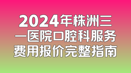 2024年株洲三一医院口腔科服务费用报价完整指南