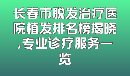长春市脱发治疗医院植发排名榜揭晓，专业诊疗服务一览