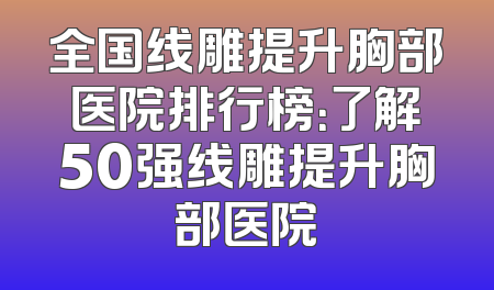 全国线雕提升胸部医院排行榜：了解50强线雕提升胸部医院