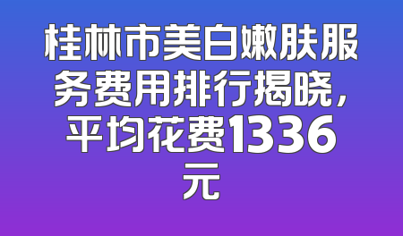 桂林市美白嫩肤服务费用排行揭晓，平均花费1336元