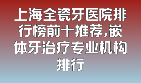 上海全瓷牙医院排行榜前十推荐，嵌体牙治疗专业机构排行