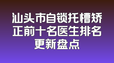 汕头市自锁托槽矫正前十名医生排名更新盘点