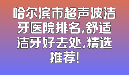 哈尔滨市超声波洁牙医院排名，舒适洁牙好去处，精选推荐！