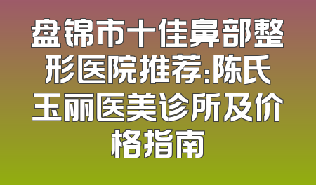 盘锦市十佳鼻部整形医院推荐：陈氏玉丽医美诊所及价格指南