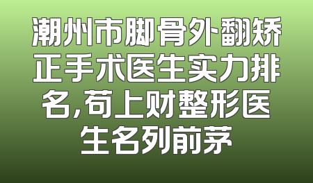 潮州市脚骨外翻矫正手术医生实力排名，苟上财整形医生名列前茅