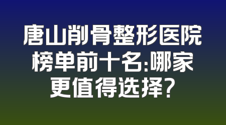 唐山削骨整形医院榜单前十名：哪家更值得选择？