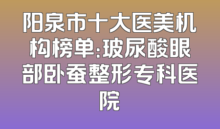阳泉市十大医美机构榜单：玻尿酸眼部卧蚕整形专科医院