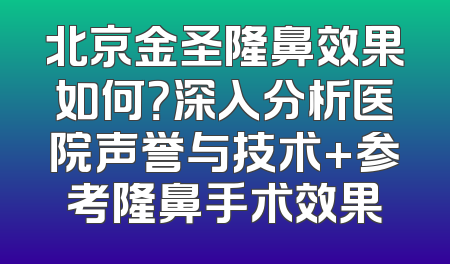 北京金圣隆鼻效果如何？深入分析医院声誉与技术+参考隆鼻手术效果