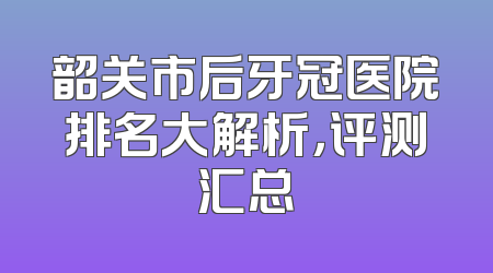 韶关市后牙冠医院排名大解析，评测汇总