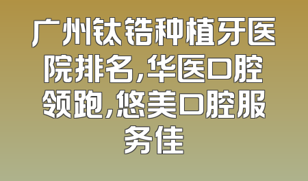 广州钛锆种植牙医院排名，华医口腔领跑，悠美口腔服务佳