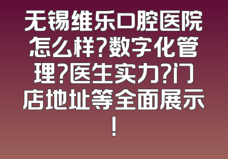 无锡维乐口腔医院怎么样？数字化管理？医生实力？门店地址等全面展示!