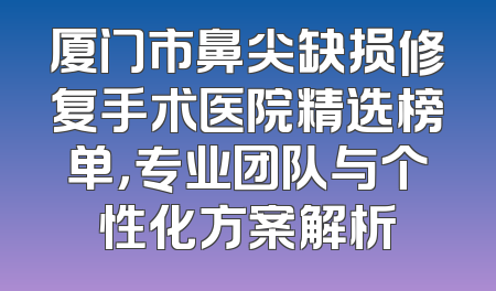 厦门市鼻尖缺损修复手术医院精选榜单，专业团队与个性化方案解析