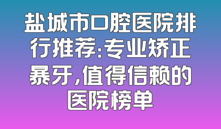 盐城市口腔医院排行推荐：专业矫正暴牙，值得信赖的医院榜单
