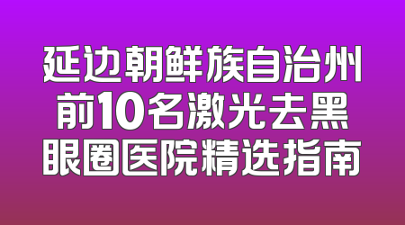 延边朝鲜族自治州前10名激光去黑眼圈医院精选指南