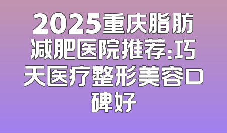 2025重庆脂肪减肥医院推荐：巧天医疗整形美容口碑好