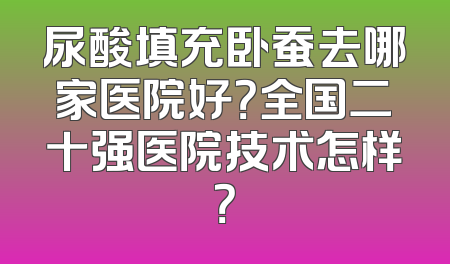 尿酸填充卧蚕去哪家医院好？全国二十强医院技术怎样？