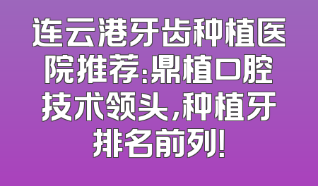 连云港牙齿种植医院推荐：鼎植口腔技术领头，种植牙排名前列！