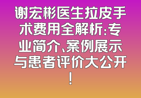 谢宏彬医生拉皮手术费用全解析：专业简介、案例展示与患者评价大公开！