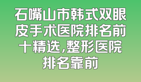 石嘴山市韩式双眼皮手术医院排名前十精选，整形医院排名靠前