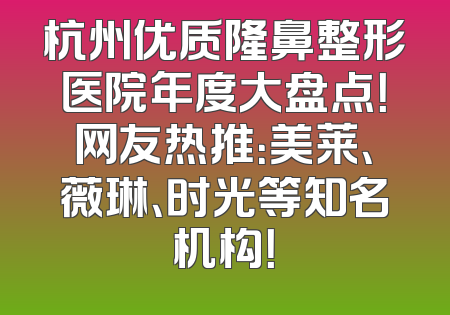 杭州优质隆鼻整形医院年度大盘点！网友热推：美莱、薇琳、时光等知名机构！