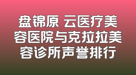 盘锦原琇云医疗美容医院与克拉拉美容诊所声誉排行