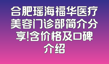 合肥瑶海福华医疗美容门诊部简介分享！含价格及口碑介绍