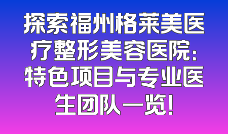 探索福州格莱美医疗整形美容医院：特色项目与专业医生团队一览！