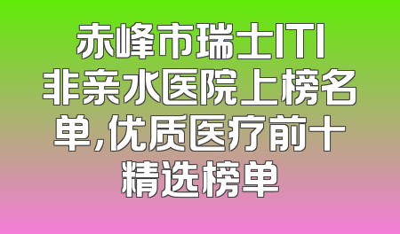 赤峰市瑞士ITI非亲水医院上榜名单，优质医疗前十精选榜单