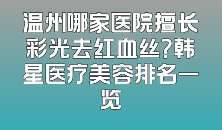 温州哪家医院擅长彩光去红血丝？韩星医疗美容排名一览