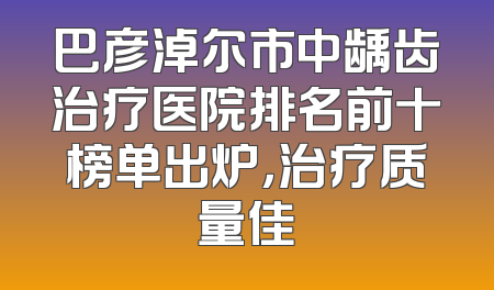 巴彦淖尔市中龋齿治疗医院排名前十榜单出炉，治疗质量佳