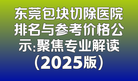 东莞包块切除医院排名与参考价格公示：聚焦专业解读（2025版）