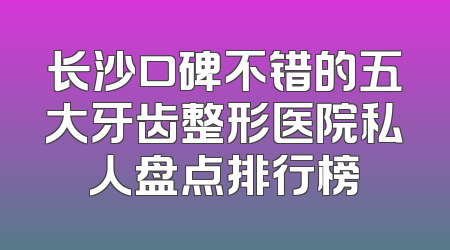 长沙口碑不错的五大牙齿整形医院私人盘点排行榜