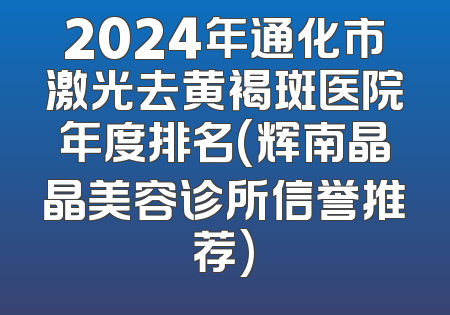 2024年通化市激光去黄褐斑医院年度排名(辉南晶晶美容诊所信誉推荐)