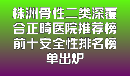 株洲骨性二类深覆合正畸医院推荐榜前十安全性排名榜单出炉