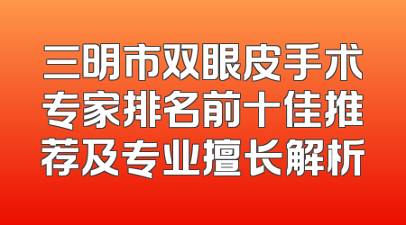 三明市双眼皮手术专家排名前十佳推荐及专业擅长解析