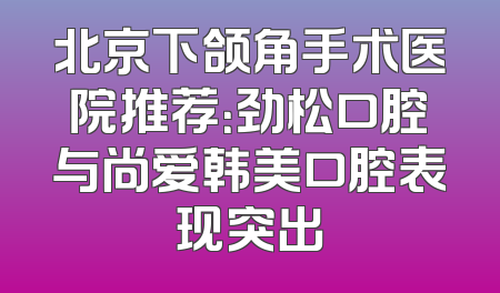 北京下颌角手术医院推荐：劲松口腔与尚爱韩美口腔表现突出