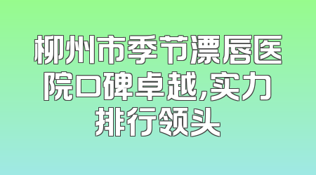 柳州市季节漂唇医院口碑卓越，实力排行领头