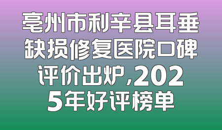 亳州市利辛县耳垂缺损修复医院口碑评价出炉，2025年好评榜单