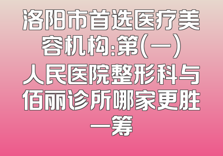 洛阳市首选医疗美容机构：第（一）人民医院整形科与佰丽诊所哪家更胜一筹
