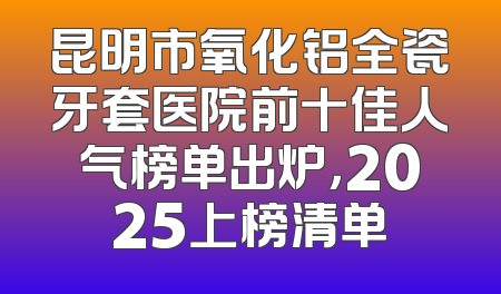 昆明市氧化铝全瓷牙套医院前十佳人气榜单出炉，2025上榜清单